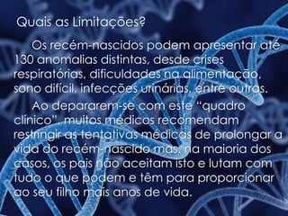 Quais as Limitações?
Os recém-nascidos podem apresentar até
130 anomalias distintas, desde crises
respiratórias, dificuldades na alimentação,
sono difícil, infecções urinárias, entre outras.
Ao depararem-se com este “quadro
clínico”, muitos médicos recomendam
restringir as tentativas médicas de prolongar a
vida do recém-nascido mas, na maioria dos
casos, os pais não aceitam isto e lutam com
tudo o que podem e têm para proporcionar
ao seu filho mais anos de vida.
 