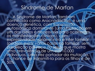 Síndrome de Marfan
A Síndrome de Marfan, também
conhecida como Aracnodactilia, é uma
doença genética, com transmissão
autossômica dominante (uma mutação em
um dos alelos é necessária para ocorrerem
as manifestações clínicas), com
expressividade variável intra e inter familial
(podem existir vários casos na família), sem
predileção por raça ou sexo, que mostra
uma prevalência de um em 10.000
indivíduos. Uma vez portador da mutação,
a chance de transmiti-la para os filhos é de
50%.
 