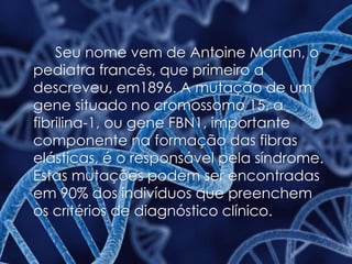 Seu nome vem de Antoine Marfan, o
pediatra francês, que primeiro a
descreveu, em1896. A mutação de um
gene situado no cromossomo 15, a
fibrilina-1, ou gene FBN1, importante
componente na formação das fibras
elásticas, é o responsável pela síndrome.
Estas mutações podem ser encontradas
em 90% dos indivíduos que preenchem
os critérios de diagnóstico clínico.
 