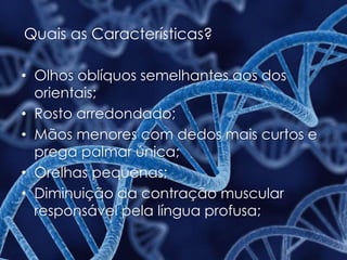 Quais as Características?
• Olhos oblíquos semelhantes aos dos
orientais;
• Rosto arredondado;
• Mãos menores com dedos mais curtos e
prega palmar única;
• Orelhas pequenas;
• Diminuição da contração muscular
responsável pela língua profusa;
 