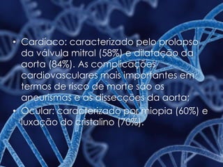 • Cardíaco: caracterizado pelo prolapso
da válvula mitral (58%) e dilatação da
aorta (84%). As complicações
cardiovasculares mais importantes em
termos de risco de morte são os
aneurismas e as dissecções da aorta;
• Ocular: caracterizado por miopia (60%) e
luxação do cristalino (70%).
 