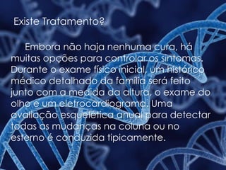 Existe Tratamento?
Embora não haja nenhuma cura, há
muitas opções para controlar os sintomas.
Durante o exame físico inicial, um histórico
médico detalhado da família será feito
junto com a medida da altura, o exame do
olho e um eletrocardiograma. Uma
avaliação esquelética anual para detectar
todas as mudanças na coluna ou no
esterno é conduzida tipicamente.
 