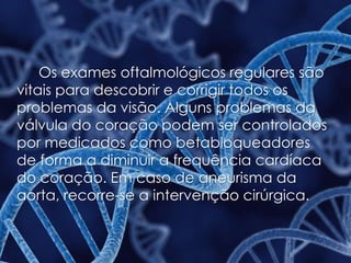 Os exames oftalmológicos regulares são
vitais para descobrir e corrigir todos os
problemas da visão. Alguns problemas da
válvula do coração podem ser controlados
por medicados como betabloqueadores
de forma a diminuir a frequência cardíaca
do coração. Em caso de aneurisma da
aorta, recorre-se a intervenção cirúrgica.
 