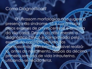 Como Diagnosticar?
O ultrassom morfológico não sugere a
presença da síndrome, só é confirmada
pelos exames de amniocentese e amostra
do vilo corial. Depois do nascimento, o
diagnóstico clínico é comprovado pelo
exame do cariótipo (estudo dos
cromossomos). Também é possível realizá-
lo, antes do nascimento, depois da décima
primeira semana de vida intrauterina,
utilizando-se tecido fetal.
 