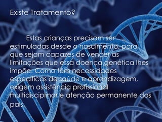 Existe Tratamento?
Estas crianças precisam ser
estimuladas desde o nascimento, para
que sejam capazes de vencer as
limitações que essa doença genética lhes
impõe. Como têm necessidades
específicas de saúde e aprendizagem,
exigem assistência profissional
multidisciplinar e atenção permanente dos
pais.
 
