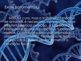 Existe Tratamento?
Não há cura, mas o tratamento médico
de sintomas é necessário, concentrando-se
na oferta de boa nutrição, a luta contra
infecções e ajudar o coração a funcionar
melhor. Quando algumas das anomalias
afetam o movimento, fisioterapia e terapia
ocupacional podem ajudar a melhor a
condição física.
 