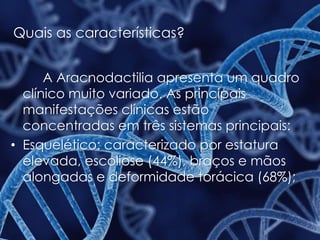 Quais as características?
A Aracnodactilia apresenta um quadro
clínico muito variado. As principais
manifestações clínicas estão
concentradas em três sistemas principais:
• Esquelético: caracterizado por estatura
elevada, escoliose (44%), braços e mãos
alongadas e deformidade torácica (68%);
 
