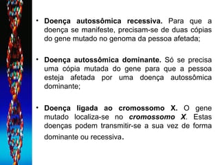Doença autossômica recessiva.  Para que a doença se manifeste, precisam-se de duas cópias do gene mutado no genoma da pessoa afetada; Doença autossômica dominante.  Só se precisa uma cópia mutada do gene para que a pessoa esteja afetada por uma doença autossômica dominante; Doença ligada ao cromossomo X.  O gene mutado localiza-se no  cromossomo X . Estas doenças podem transmitir-se a sua vez de forma dominante ou recessiva .  