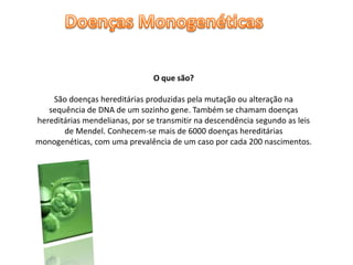 Doenças MonogenéticasO que são?São doenças hereditárias produzidas pela mutação ou alteração na sequência de DNA de um sozinho gene. Também se chamam doenças hereditárias mendelianas, por se transmitir na descendência segundo as leis de Mendel. Conhecem-se mais de 6000 doenças hereditárias monogenéticas, com uma prevalência de um caso por cada 200 nascimentos.