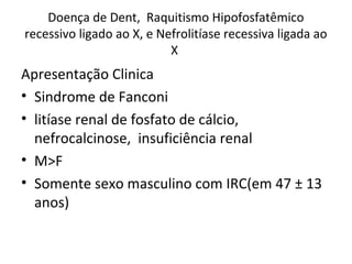 Doença de Dent, Raquitismo Hipofosfatêmico
recessivo ligado ao X, e Nefrolitíase recessiva ligada ao
X
Apresentação Clinica
• Sindrome de Fanconi
• litíase renal de fosfato de cálcio,
nefrocalcinose, insuficiência renal
• M>F
• Somente sexo masculino com IRC(em 47 ± 13
anos)
 