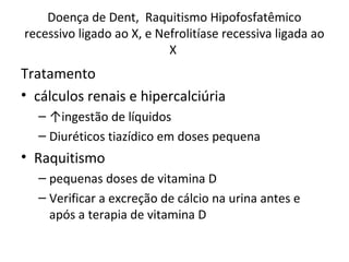 Doença de Dent, Raquitismo Hipofosfatêmico
recessivo ligado ao X, e Nefrolitíase recessiva ligada ao
X
Tratamento
• cálculos renais e hipercalciúria
– ↑ingestão de líquidos
– Diuréticos tiazídico em doses pequena
• Raquitismo
– pequenas doses de vitamina D
– Verificar a excreção de cálcio na urina antes e
após a terapia de vitamina D
 