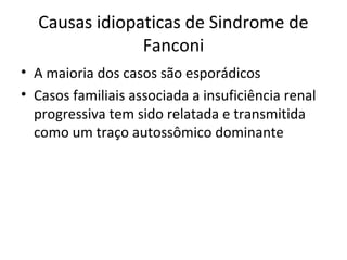 Causas idiopaticas de Sindrome de
Fanconi
• A maioria dos casos são esporádicos
• Casos familiais associada a insuficiência renal
progressiva tem sido relatada e transmitida
como um traço autossômico dominante
 