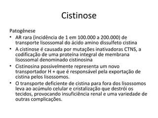Cistinose
Patogênese
• AR rara (incidência de 1 em 100.000 a 200.000) de
transporte lisossomal do ácido amino dissulfeto cistina
• A cistinose é causada por mutações inativadoras CTNS, a
codificação de uma proteína integral de membrana
lisossomal denominado cistinosina
• Cistinosina possivelmente representa um novo
transportador H + que é responsável pela exportação de
cistina pelos lisossomos.
• O transporte deficiente de cistina para fora dos lisossomos
leva ao acúmulo celular e cristalização que destrói os
tecidos, provocando insuficiência renal e uma variedade de
outras complicações.
 