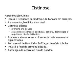 Cistinose
Apresentação Clínica
• causa + freqüente da síndrome de Fanconi em crianças.
• A apresentação clínica é variável
• Cistinose clássica
– primeiro ano de vida
– atraso de crescimento, polidipsia, poliúria, desnutrição e
raquitismo hipofosfatêmico.
• Brancos: cabelos loiros e olhos azuis mais levemente
pigmentadas.
• Perda renal de Na+, Ca2+, MG2+, proteinúria tubular
• IRC até o final da primeira década.
• A doença não ocorre no rim do doador.
 