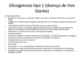 Glicogenose tipo 1 (doença de Von
Gierke)
Apresentação Clínica
• Retardo de crescimento, convulsões, cãibras musculares e fraqueza, intolerância ao exercício,
fadiga
• Hipoglicemia: deficiência gliconeogênese, glicogenólise e da reciclagem de glicose pela glicose-6-
fosfato.
• Acumulação de glicose-6-fosfato ↑glicólise e provoca acidose láctica.
• Hiperuricemia e gota: ↑atividade hepática AMP deaminase e produção de nucleotídeos de
adenina, aumentando assim a produção de ácido úrico+↓ da excreção renal de urato
• Dislipidemia: ↑síntese de VLDL e LDL, e diminuição da lipólise.
• Esteatose hepática
• Hematomas, epistaxe, tempo de sangramento prolongado, ↓da adesão plaquetária e agregação.
• Neutropenia crônica e deficiências funcionais de neutrófilos e monócitos
• Ulceração da mucosa oral e intestinal.
• síndrome de Fanconi renal
• IRC é tardio
• Em crianças: ↑ rim, a hiperfiltração e proteinúria moderada são comuns
• ATR Distal(↓excreção de amônia), hipocitratúria, hipercalciúria, nefrocalcinose e nefrolitíase
• Patologia renal: GESF+ atrofia tubulo-intersticial, espessamento, lamelação, e a deposição de
glicogênio na MBG
 