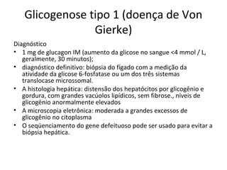 Glicogenose tipo 1 (doença de Von
Gierke)
Diagnóstico
• 1 mg de glucagon IM (aumento da glicose no sangue <4 mmol / L,
geralmente, 30 minutos);
• diagnóstico definitivo: biópsia do fígado com a medição da
atividade da glicose 6-fosfatase ou um dos três sistemas
translocase microssomal.
• A histologia hepática: distensão dos hepatócitos por glicogênio e
gordura, com grandes vacúolos lipídicos, sem fibrose., níveis de
glicogênio anormalmente elevados
• A microscopia eletrônica: moderada a grandes excessos de
glicogênio no citoplasma
• O seqüenciamento do gene defeituoso pode ser usado para evitar a
biópsia hepática.
 