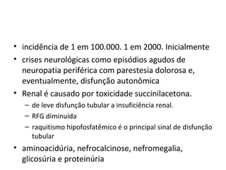 • incidência de 1 em 100.000. 1 em 2000. Inicialmente
• crises neurológicas como episódios agudos de
neuropatia periférica com parestesia dolorosa e,
eventualmente, disfunção autonômica
• Renal é causado por toxicidade succinilacetona.
– de leve disfunção tubular a insuficiência renal.
– RFG diminuída
– raquitismo hipofosfatêmico é o principal sinal de disfunção
tubular
• aminoacidúria, nefrocalcinose, nefromegalia,
glicosúria e proteinúria
 