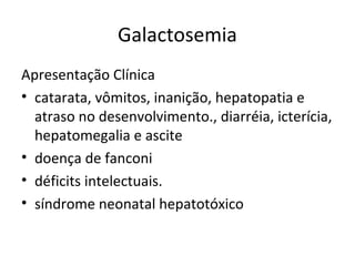 Galactosemia
Apresentação Clínica
• catarata, vômitos, inanição, hepatopatia e
atraso no desenvolvimento., diarréia, icterícia,
hepatomegalia e ascite
• doença de fanconi
• déficits intelectuais.
• síndrome neonatal hepatotóxico
 