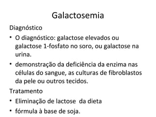 Galactosemia
Diagnóstico
• O diagnóstico: galactose elevados ou
galactose 1-fosfato no soro, ou galactose na
urina.
• demonstração da deficiência da enzima nas
células do sangue, as culturas de fibroblastos
da pele ou outros tecidos.
Tratamento
• Eliminação de lactose da dieta
• fórmula à base de soja.
 