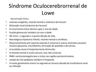 Síndrome Oculocerebrorrenal de
Lowe
Apresentação Clínica
• catarata congênita, retardo mental e síndrome de Fanconi
• Disfunção renal (síndrome de Fanconi)
• O crescimento linear diminui após 1 ano de idade.
• função glomerular também cai com a idade
• IRC entre a segunda e a quarta década de vida.
• Neurológicos:hipotonia infantil, retardo mental e arreflexia.
• Desenvolvimento pré-natal da catarata é universal e outras anomalias oculares
incluem glaucoma, microftalmia, formação de quelóide e de córnea.
• A acuidade visual é freqüentemente diminuída.
• O retardo mental é muito comum, mas não universal.
• RNM: ventriculomegalia leve e cistos nas regiões periventriculares.
• estado de mal epiléptico também é freqüente.
• A morte geralmente ocorre na segunda ou terceira década de insuficiência renal
ou infecção.
 