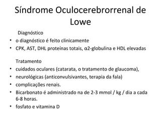 Síndrome Oculocerebrorrenal de
Lowe
Diagnóstico
• o diagnóstico é feito clinicamente
• CPK, AST, DHL proteínas totais, α2-globulina e HDL elevadas
Tratamento
• cuidados oculares (catarata, o tratamento de glaucoma),
• neurológicas (anticonvulsivantes, terapia da fala)
• complicações renais.
• Bicarbonato é administrado na de 2-3 mmol / kg / dia a cada
6-8 horas.
• fosfato e vitamina D
 