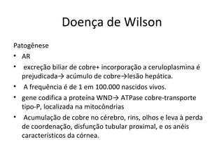 Doença de Wilson
Patogênese
• AR
• excreção biliar de cobre+ incorporação a ceruloplasmina é
prejudicada→ acúmulo de cobre→lesão hepática.
• A frequência é de 1 em 100.000 nascidos vivos.
• gene codifica a proteína WND→ ATPase cobre-transporte
tipo-P, localizada na mitocôndrias
• Acumulação de cobre no cérebro, rins, olhos e leva à perda
de coordenação, disfunção tubular proximal, e os anéis
característicos da córnea.
 
