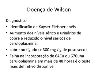 Doença de Wilson
Diagnóstico
• identificação de Kayser-Fleisher anéis
• Aumento dos níveis sérico e urinários de
cobre e reduzido o nível séricos de
ceruloplasmina.
• cobre no fígado (> 300 mg / g de peso seco)
• Falha na incorporação de 64Cu ou 67Cuna
ceruloplasmina em mais de 48 horas é o teste
mais definitivo disponível
 
