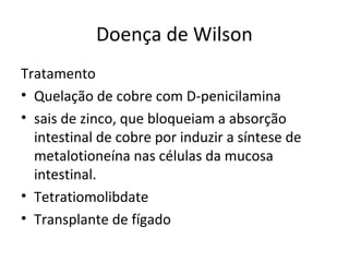 Doença de Wilson
Tratamento
• Quelação de cobre com D-penicilamina
• sais de zinco, que bloqueiam a absorção
intestinal de cobre por induzir a síntese de
metalotioneína nas células da mucosa
intestinal.
• Tetratiomolibdate
• Transplante de fígado
 