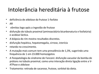 Intolerância hereditária à frutose
• deficiência de aldolase da frutose 1-fosfato
• AR
• vômitos logo após a ingestão de frutose
• disfunção do túbulo proximal (aminoacidúria bicarbonaturia e fosfatúria)
e acidose láctica.
• A biópsia do rim mostra resultados discretos.
• disfunção hepática, hepatomegalia, cirrose, icterícia
• retardo no crescimento.
• A mutação mais comum tem uma prevalência de 1,3%, sugerindo uma
frequência de 1 em 23.000 homozigotos
• A fisiopatologia da síndrome de Fanconi: disfunção vacuolar da bomba de
prótons no túbulo proximal, como uma interação direta ligação entre a V-
ATPase e aldolase
• Tratamento: retirada de sacarose, frutose, sorbitol da dieta.
 