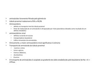 • aminoácidos livremente filtrada pelo glomérulo
• túbulo proximal reabsorveria 95% a 99,9%
• Aminoacidúria
– defeito no transporte renal do túbulo proximal
– limiar de reabsorção de um aminoácido é ultrapassado por níveis plasmáticos elevados como resultado de um
defeito metabólico
• aminoacidúrias renal
– defeitos na borda em escova
– transportadores basolateral
– tráfico intracelular de aminoácidos.
• Clinicamente, a maior aminoacidúria renal significativa é cistinúria
• Transporte de aminoácido do túbulo proximal
– neutros e cíclica
– Imino e glicina,
– Cistina e dibásicos,
– dicarboxílicos
– β-amino
• O transporte de aminoácidos é acoplado ao gradiente de sódio estabelecido pelo basolateral de Na +-K +-
ATPase.
 