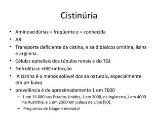Cistinúria
• Aminoacidúrias + freqüente e + conhecida
• AR
• Transporte deficiente de cistina, e aa dibásicos ornitina, lisina
e arginina.
• Células epiteliais dos túbulos renais e do TGI.
• Nefrolitiase +IRC+infecção
• A cistina é o menos solúvel dos aa naturais, especialmente
em pH baixo
• prevalência é de aproximadamente 1 em 7000
– 1 em 15.000 nos Estados Unidos, 1 em 2000, na Inglaterra,1 em 4000
na Austrália, e 1 em 2500 em judeus da Líbia [90].
– Programas de triagem neonatal
 