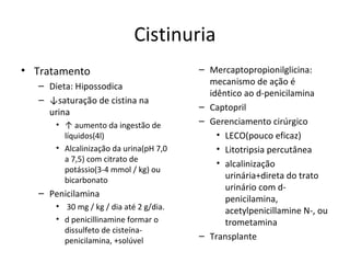 Cistinuria
• Tratamento
– Dieta: Hipossodica
– ↓saturação de cistina na
urina
• ↑ aumento da ingestão de
líquidos(4l)
• Alcalinização da urina(pH 7,0
a 7,5) com citrato de
potássio(3-4 mmol / kg) ou
bicarbonato
– Penicilamina
• 30 mg / kg / dia até 2 g/dia.
• d penicillinamine formar o
dissulfeto de cisteína-
penicilamina, +solúvel
– Mercaptopropionilglicina:
mecanismo de ação é
idêntico ao d-penicilamina
– Captopril
– Gerenciamento cirúrgico
• LECO(pouco eficaz)
• Litotripsia percutânea
• alcalinização
urinária+direta do trato
urinário com d-
penicilamina,
acetylpenicillamine N-, ou
trometamina
– Transplante
 