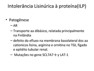 Intolerância Lisinúrica à proteína(ILP)
• Patogênese
– AR
– Transporte aa dibásico, relatada principalmente
na Finlândia
– defeito do efluxo na membrana basolateral dos aa
cationicos lisina, arginina e ornitina no TGI, fígado
e epitélio tubular renal.
– Mutações no gene SCL7A7→ y LAT-1
 