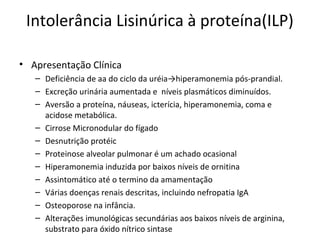 Intolerância Lisinúrica à proteína(ILP)
• Apresentação Clínica
– Deficiência de aa do ciclo da uréia→hiperamonemia pós-prandial.
– Excreção urinária aumentada e níveis plasmáticos diminuídos.
– Aversão a proteína, náuseas, icterícia, hiperamonemia, coma e
acidose metabólica.
– Cirrose Micronodular do fígado
– Desnutrição protéic
– Proteinose alveolar pulmonar é um achado ocasional
– Hiperamonemia induzida por baixos níveis de ornitina
– Assintomático até o termino da amamentação
– Várias doenças renais descritas, incluindo nefropatia IgA
– Osteoporose na infância.
– Alterações imunológicas secundárias aos baixos níveis de arginina,
substrato para óxido nítrico sintase
 