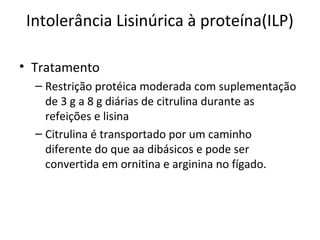 Intolerância Lisinúrica à proteína(ILP)
• Tratamento
– Restrição protéica moderada com suplementação
de 3 g a 8 g diárias de citrulina durante as
refeições e lisina
– Citrulina é transportado por um caminho
diferente do que aa dibásicos e pode ser
convertida em ornitina e arginina no fígado.
 