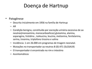 Doença de Hartnup
• Patogênese
– Descrita inicialmente em 1956 na família de Hartnup
– AR
– Condição benigna, constituída por excreção urinária excessiva de aa
neutros(monoamino, monocarboxílicos) glutamina, alanina,
asparagina, histidina , isoleucina, leucina, metionina, fenilalanina,
serina, treonina, triptofano tirosina e valina
– Incidência: 1 em 26.000 em programas de triagem neonatal.
– Mutações no transportador aa neutros B (0) AT1 (SLC6A19)
– O transportador é encontrado no rim e intestino
– Assintomáticos
 
