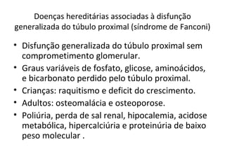Doenças hereditárias associadas à disfunção
generalizada do túbulo proximal (síndrome de Fanconi)
• Disfunção generalizada do túbulo proximal sem
comprometimento glomerular.
• Graus variáveis de fosfato, glicose, aminoácidos,
e bicarbonato perdido pelo túbulo proximal.
• Crianças: raquitismo e deficit do crescimento.
• Adultos: osteomalácia e osteoporose.
• Poliúria, perda de sal renal, hipocalemia, acidose
metabólica, hipercalciúria e proteinúria de baixo
peso molecular .
 