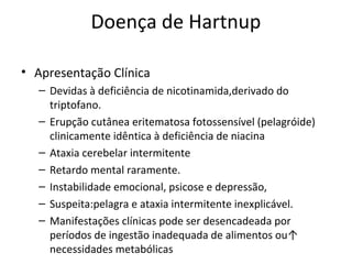 Doença de Hartnup
• Apresentação Clínica
– Devidas à deficiência de nicotinamida,derivado do
triptofano.
– Erupção cutânea eritematosa fotossensível (pelagróide)
clinicamente idêntica à deficiência de niacina
– Ataxia cerebelar intermitente
– Retardo mental raramente.
– Instabilidade emocional, psicose e depressão,
– Suspeita:pelagra e ataxia intermitente inexplicável.
– Manifestações clínicas pode ser desencadeada por
períodos de ingestão inadequada de alimentos ou↑
necessidades metabólicas
 