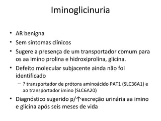 Iminoglicinuria
• AR benigna
• Sem sintomas clínicos
• Sugere a presença de um transportador comum para
os aa imino prolina e hidroxiprolina, glicina.
• Defeito molecular subjacente ainda não foi
identificado
– ? transportador de prótons aminoácido PAT1 (SLC36A1) e
ao transportador imino (SLC6A20)
• Diagnóstico sugerido p/↑excreção urinária aa imino
e glicina após seis meses de vida
 