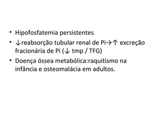 • Hipofosfatemia persistentes
• ↓reabsorção tubular renal de Pi→↑ excreção
fracionária de Pi (↓ tmp / TFG)
• Doença óssea metabólica:raquitismo na
infância e osteomalácia em adultos.
 