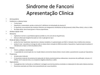 Sindrome de Fanconi
Apresentação Clinica
• Aminoacidúria
• Fosfatúria e a doença óssea
– P sérico baixo
– Raquitismo e osteomalacia: perdas urinárias de P, deficiência 1α-hidroxilação da vitamina D.
– O raquitismo: encurvamento dos membros inferiores com alargamento metafisárias da tíbia proximal e distal, fêmur distal, a ulna e o rádio.
– Na idade adulta: dores ósseas graves e fraturas espontâneas.
• Acidose tubular renal
• Glicosúria
– A glicemia é normal e a quantidade de glicose perdida na urina varia de 0,5-10 g/24 horas.
– Glicosuria Macissa(e hipoglicemia) pode ser visto na glicogenose tipo I.
• Perda de Sódio e Potássio
– perdas Na renal: hipotensão, hiponatremia e alcalose metabólica. A suplementação com NaCL é indicado e leva à melhora dos sintomas.
– perdas K renal: secundárias à entrega de sódio no túbulo distal e ativação do SRAA secundária a hipovolemia. Suplementação de potássio é
indicada para corrigir os níveis de potássio sérico.
• Poliúria
– Poliúria, polidipsia e desidratação
– ↓ capacidade de concentração dos rins, função túbular anormal dos túbulos distais e ducto coletor, possivelmente causada por hipocalemia.
• Proteinúria
– de baixo peso molecular
– O mecanismo molecular de proteínas de reabsorção do túbulo proximal:proteínas endossomais, mecanismos de acidificação, inclusive o V-
ATPase, CLC-5 canais de cloro, e os receptores megalina endocítica e cubilin.
• Hipercalciúria
– A patogênese não é conhecida ou multifatorial: reciclagem anormal de proteínas envolvidas na reabsorção de cálcio pelos túbulos proximais.
– Raramente associada com litíase renal, possivelmente por causa da poliúria
 