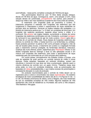 avermelhada; - nesse ponto, completar a solução até 100 litros de água. 
Nas pulverizações devem-se usar 10 litros desta solução estoque, 
diluída em 90 litros de água. Consegue-se, assim, uma solução a 0,5%. Essa 
solução deverá ser pulverizada, principalmente nos cachos, para prevenir o 
ataque do míldio e dar mais resistência à epiderme dos frutos antes da colheita. 
O tratamento com fungicidas pode ser preventivo e curativo. O 
tratamento preventivo é realizado com fungicidas não sistêmicos que são 
fungitóxicos à Plasmopara e evitam o aparecimento de raças resistentes ao 
princípio ativo do defensivo. Somente os órgãos tratados são protegidos, e a 
eficácia do tratamento perdura por 7 a 10 dias, em condições de clima seco. Um 
fungicida não sistêmico penetrante, bastante eficaz contra o míldio, é o 
cymoxanil. Ele penetra nos órgãos tratados, aumentando a eficácia de outros 
fungicidas não sistêmicos combinados com ele. Entretanto, a principal vantagem 
do cymoxanil é sua capacidade de agir de modo curativo, mesmo após dois a 
três dias de um período de infeção. Duas classes de fungicidas sistêmicos são 
efetivos no controle do míldio: o fosetyl alumínio e as fenilamidas (ou anilidas). 
Esses produtos penetram na planta e têm como principais vantagens o fato de 
não ser lavados pelas chuvas, o tratamento ser curativo e a vegetação formada 
após o tratamento continuar protegida. As fenilamidas (benalaxyl, meta-laxyl, 
oxadixyl) são muito efetivas, porém, específicas para Plasmopara vitícola. O uso 
destes fungicidas deve-se restringir a duas ou três aplicações anuais e em 
mistura com fungicidas não sistêmicos, para evitar o aparecimento de raças 
resistentes pelo uso continuado de um único princípio ativo sistêmico. 
Em outros países, principalmente nos Estados Unidos e Europa, uma 
rede de estações de aviso permite um controle racional do míldio e outras 
doenças. Essas estações, baseadas em variáveis climáticas, avisam aos 
viticultores o momento em que deve ser feita a pulverização, obtendo assim a 
máxima eficiência de controle com um gasto mínimo. Trabalhos nessa área 
ainda estão no início em condições brasileiras, onde as pulverizações são 
baseadas em datas preestabelecidas, o que implica excesso de pulverizações e 
conseqüente elevação no custo de produção. 
Os produtos recomendados para o controle do míldio devem ser os 
registrados para a cultura e encontrados nas casas especializadas. Os estádios 
fenológicos de maior suscetibilidade da videira vão de 2 a 15 (Figuras 9.1.8a – a 
9.1.8f). Os híbridos americanos de videira, como a Niagara, são mais resistentes 
do que as variedades européias de Vitis vinifera. Algumas espécies de Vitis 
apresentam alto nível de resistência ou imunidade, tais como a Vitis simpsoni, 
Vitis tiliaefolia e Vitis gigas. 
 