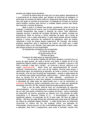 parasita nos órgãos tenros da planta. 
O tronco da videira deve ser limpo com um pano áspero, descartando-se 
e queimando-se as cascas soltas, que abrigam as estruturas do patógeno. A 
eliminação do excesso de folhas melhora o arejamento das plantas, sendo outro 
fator que ajuda no controle da antracnose. A instalação do vinhedo em terrenos 
secos também contribui para diminuir a umidade relativa próxima das folhas, 
favo-recendo o controle da doença. 
Após a poda e a limpeza das plantas, providenciar, antes do início da 
brotação, o tratamento de inverno, que é uma prática essencial no programa de 
controle fitossanitário das pragas e doenças da cultura. Este tratamento, 
realizado durante o período de completa dormência da videira, consiste em 
pulverizar-se todos os troncos e ramos restantes da poda, até o ponto de 
escorrimento, com a calda sulfocálcica. A ação deste produto elimina micélios, 
esporos e outras estruturas de resistência de patógenos, além de insetos, 
retardando o início do ataque desses organismos. No mercado, não existem 
produtos específicos para o tratamento de inverno, de modo que a calda 
sulfocálcica voltou a ser utilizada. Esta calda pode ser preparada a baixo custo, 
pelo próprio produtor em sua propriedade. 
Os ingredientes necessários são os seguintes: 
- 12,5 kg de cal virgem. 
- 25 kg de enxofre em pó. 
- 100 litros de água. 
O preparo da calda segue os seguintes passos: 
- em um tambor metálico de 200 litros, dissolver o enxofre com um 
pouco de água quente, de modo a formar uma pasta. A adição de 20 ml de 
espalhante adesivo facilita a dissolução do enxofre; - completar o volume a 100 
litros e acender o fogo sob o tambor; - ao iniciar-se a fervura, adicionar a cal 
virgem vagarosamente; - deixar ferver por aproximadamente 60 minutos, 
mexendo, constantemente, com uma pá de madeira. Durante esse tempo, ir 
adicionando água, de preferência já aquecida, de modo a manter o nível inicial 
da solução, uma vez que há perda por evaporação; - quando a calda passar da 
cor vermelha para parda avermelhada, estará pronta ; - deixar esfriar, coar em 
pano ou peneira fina de 0,8 mm de malha, dobrada; - acondicionar em 
recipientes de plástico ou vidro, bem vedados, e armazenadas em local escuro; - 
a densidade da calda pode ser determinada com o uso do densímetro ou 
areômetro de Beaumé, sendo considerada como boa, a calda que apresentar 
densidade entre 28 e 32º Bé, indicado diretamente pela escala do aparelho. 
Para o uso da calda, deve-se levar em consideração as seguintes 
recomendações: - uma vez preparada, a calda deve ser usada dentro do prazo 
de um mês, pois perde a eficiência com o passar do tempo; - para a realização 
do tratamento de inverno, pulverizar as videiras com uma solução de calda 
sulfocálcica a 4º Beaumé (Tabela 9.1.1); - é recomendável a adição de 
espalhante adesivo, na proporção de 20 ml para cada 100 litros da calda já 
diluída; - 500 litros da calda diluída são suficientes para tratar perto de 2500 pés 
de videira da variedade Niagara Rosada; - a calda diluída deve ser totalmente 
consumida no mesmo dia. Se, por qualquer motivo, sua aplicação for 
interrompida, mesmo que por um dia, é aconselhável jogar fora a sobra; - após 
a aplicação, lavar bem o equipamento, para evitar a corrosão, usando uma 
 