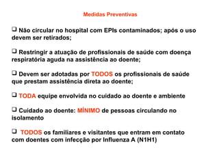 Medidas Preventivas
 Não circular no hospital com EPIs contaminados; após o uso
devem ser retirados;
 Restringir a atuação de profissionais de saúde com doença
respiratória aguda na assistência ao doente;
 Devem ser adotadas por TODOS os profissionais de saúde
que prestam assistência direta ao doente;
 TODA equipe envolvida no cuidado ao doente e ambiente
 Cuidado ao doente: MÍNIMO de pessoas circulando no
isolamento
 TODOS os familiares e visitantes que entram em contato
com doentes com infecção por Influenza A (N1H1)
 