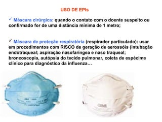 USO DE EPIs
 Máscara cirúrgica: quando o contato com o doente suspeito ou
confirmado for de uma distância mínima de 1 metro;
 Máscara de proteção respiratória (respirador particulado): usar
em procedimentos com RISCO de geração de aerossóis (intubação
endotraqueal; aspiração nasofaríngea e naso traqueal;
broncoscopia, autópsia do tecido pulmonar, coleta de espécime
clínico para diagnóstico da influenza…
 