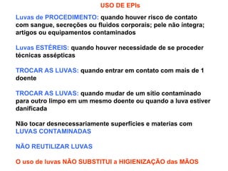 USO DE EPIs
Luvas de PROCEDIMENTO: quando houver risco de contato
com sangue, secreções ou fluidos corporais; pele não íntegra;
artigos ou equipamentos contaminados
Luvas ESTÉREIS: quando houver necessidade de se proceder
técnicas assépticas
TROCAR AS LUVAS: quando entrar em contato com mais de 1
doente
TROCAR AS LUVAS: quando mudar de um sítio contaminado
para outro limpo em um mesmo doente ou quando a luva estiver
danificada
Não tocar desnecessariamente superfícies e materias com
LUVAS CONTAMINADAS
NÃO REUTILIZAR LUVAS
O uso de luvas NÃO SUBSTITUI a HIGIENIZAÇÃO das MÃOS
 