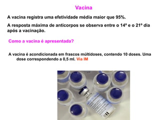 Vacina
A vacina registra uma efetividade média maior que 95%.
A resposta máxima de anticorpos se observa entre o 14º e o 21º dia
após a vacinação.
Como a vacina é apresentada?
A vacina é acondicionada em frascos múltidoses, contendo 10 doses. Uma
dose correspondendo a 0,5 ml. Via IM
 