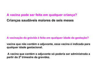 A vacinação da grávida é feita em qualquer idade da gestação?
vacina que não contém o adjuvante, essa vacina é indicada para
qualquer idade gestacional.
A vacina que contém o adjuvante só poderia ser administrada a
partir do 2º trimestre da gravidez.
A vacina pode ser feita em qualquer criança?
Crianças saudáveis maiores de seis meses
 