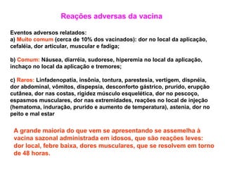 Reações adversas da vacina
Eventos adversos relatados:
a) Muito comum (cerca de 10% dos vacinados): dor no local da aplicação,
cefaléia, dor articular, muscular e fadiga;
b) Comum: Náusea, diarréia, sudorese, hiperemia no local da aplicação,
inchaço no local da aplicação e tremores;
c) Raros: Linfadenopatia, insônia, tontura, parestesia, vertigem, dispnéia,
dor abdominal, vômitos, dispepsia, desconforto gástrico, prurido, erupção
cutânea, dor nas costas, rigidez músculo esquelética, dor no pescoço,
espasmos musculares, dor nas extremidades, reações no local de injeção
(hematoma, induração, prurido e aumento de temperatura), astenia, dor no
peito e mal estar
A grande maioria do que vem se apresentando se assemelha à
vacina sazonal administrada em idosos, que são reações leves:
dor local, febre baixa, dores musculares, que se resolvem em torno
de 48 horas.
 