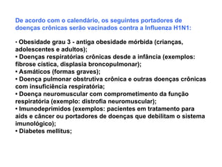 De acordo com o calendário, os seguintes portadores de
doenças crônicas serão vacinados contra a Influenza H1N1:
• Obesidade grau 3 - antiga obesidade mórbida (crianças,
adolescentes e adultos);
• Doenças respiratórias crônicas desde a infância (exemplos:
fibrose cística, displasia broncopulmonar);
• Asmáticos (formas graves);
• Doença pulmonar obstrutiva crônica e outras doenças crônicas
com insuficiência respiratória;
• Doença neuromuscular com comprometimento da função
respiratória (exemplo: distrofia neuromuscular);
• Imunodeprimidos (exemplos: pacientes em tratamento para
aids e câncer ou portadores de doenças que debilitam o sistema
imunológico);
• Diabetes mellitus;
 